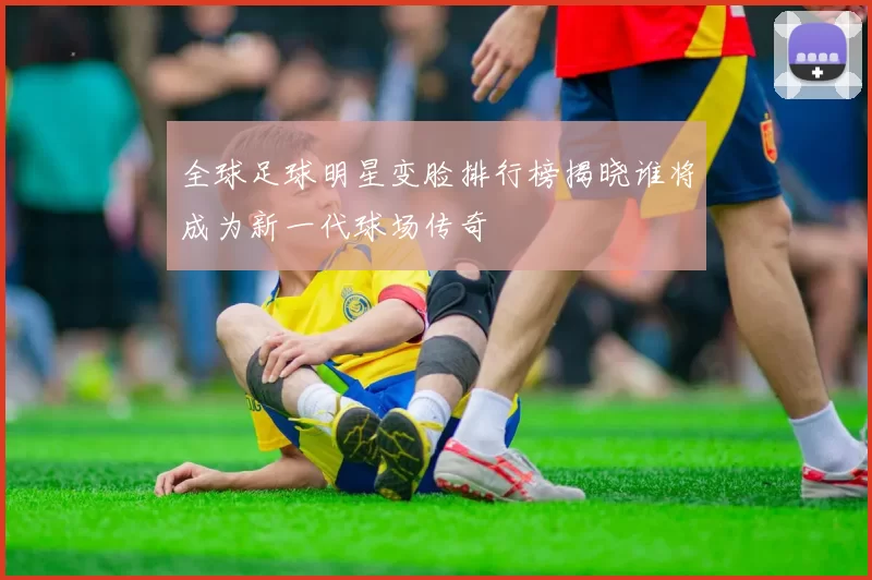 全球足球明星变脸排行榜揭晓谁将成为新一代球场传奇