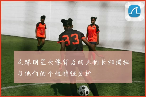 足球明星头像背后的人们长相揭秘与他们的个性特征分析