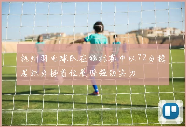 杭州羽毛球队在锦标赛中以72分稳居积分榜首位展现强劲实力