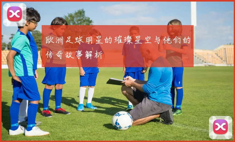 欧洲足球明星的璀璨星空与他们的传奇故事解析