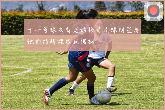 十一号球衣背后的传奇足球明星与他们的辉煌成就揭秘