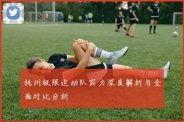 杭州极限运动队实力深度解析与全面对比分析