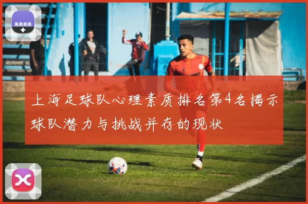 上海足球队心理素质排名第4名揭示球队潜力与挑战并存的现状