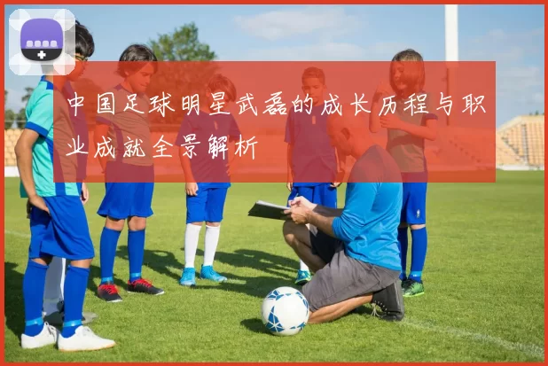 中国足球明星武磊的成长历程与职业成就全景解析