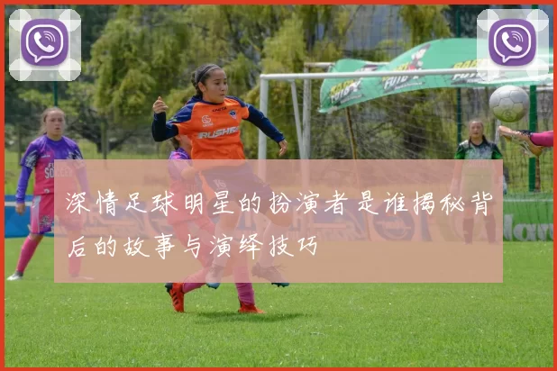 深情足球明星的扮演者是谁揭秘背后的故事与演绎技巧