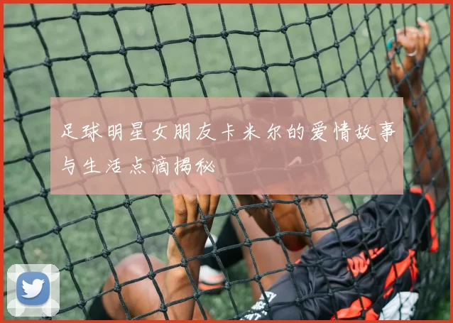 足球明星女朋友卡米尔的爱情故事与生活点滴揭秘