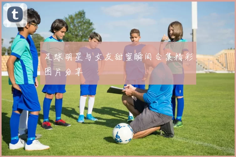 足球明星与女友甜蜜瞬间合集精彩图片分享