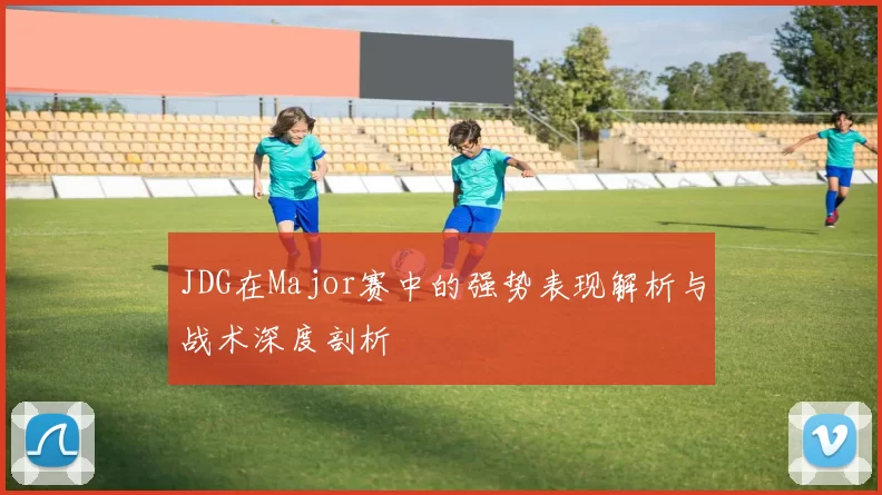 JDG在Major赛中的强势表现解析与战术深度剖析