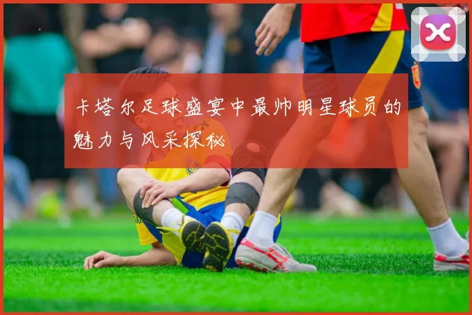 卡塔尔足球盛宴中最帅明星球员的魅力与风采探秘