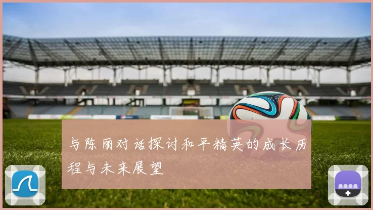 与陈丽对话探讨和平精英的成长历程与未来展望