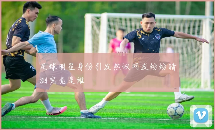 足球明星身份引发热议网友纷纷猜测究竟是谁