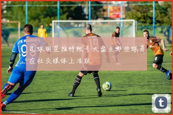 足球明星推特账号大盘点哪些球员在社交媒体上活跃