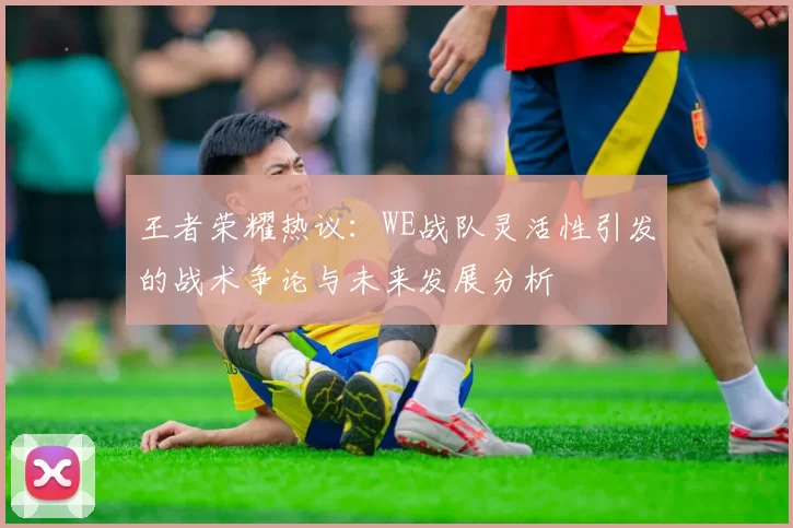 王者荣耀热议：WE战队灵活性引发的战术争论与未来发展分析