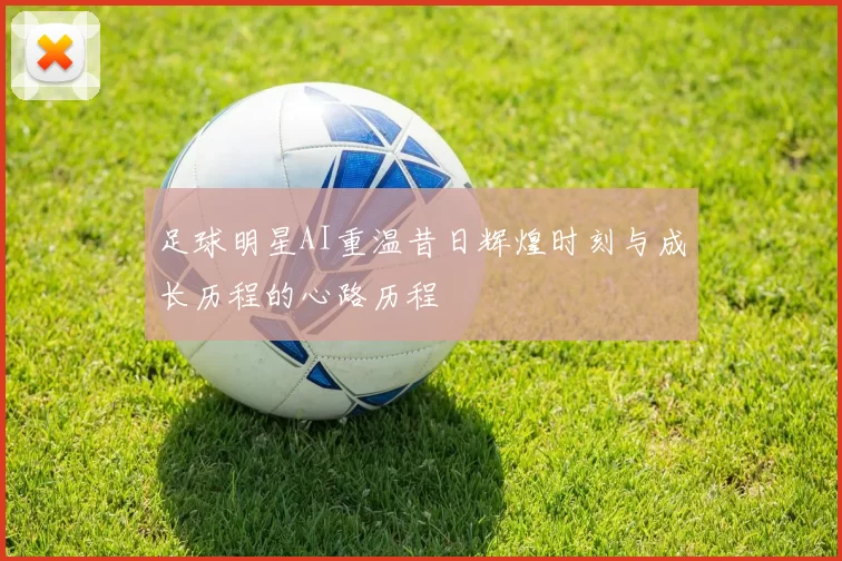 足球明星AI重温昔日辉煌时刻与成长历程的心路历程