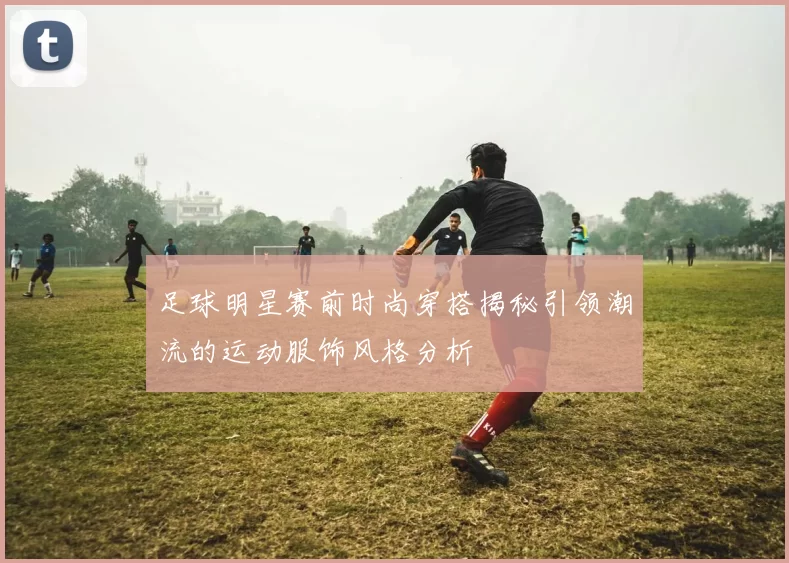 足球明星赛前时尚穿搭揭秘引领潮流的运动服饰风格分析