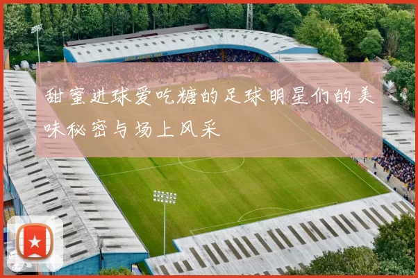 甜蜜进球爱吃糖的足球明星们的美味秘密与场上风采