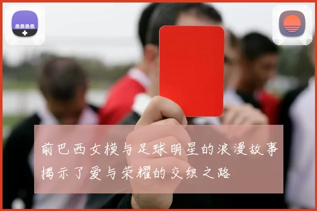 前巴西女模与足球明星的浪漫故事揭示了爱与荣耀的交织之路