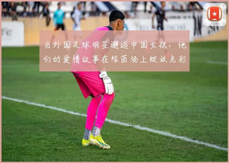 当外国足球明星邂逅中国女孩，他们的爱情故事在绿茵场上绽放光彩