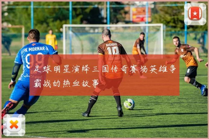 足球明星演绎三国传奇赛场英雄争霸战的热血故事
