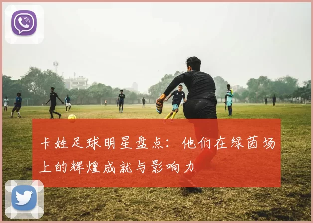 卡姓足球明星盘点：他们在绿茵场上的辉煌成就与影响力