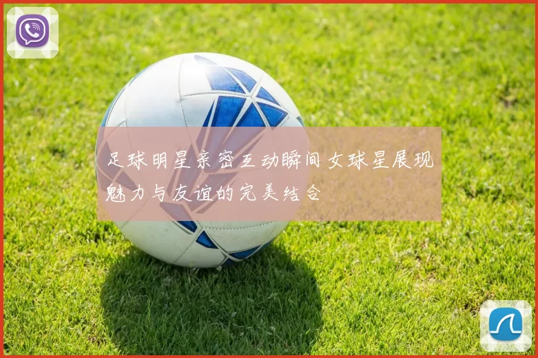 足球明星亲密互动瞬间女球星展现魅力与友谊的完美结合