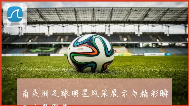南美洲足球明星风采展示与精彩瞬间全景图集