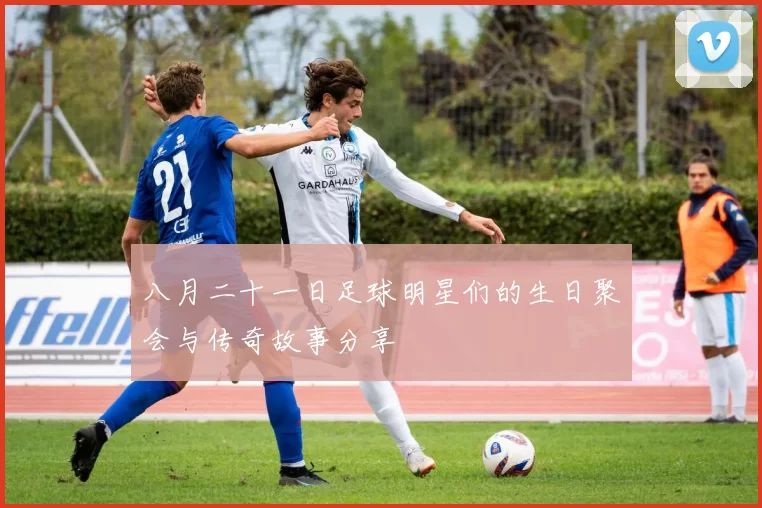 八月二十一日足球明星们的生日聚会与传奇故事分享