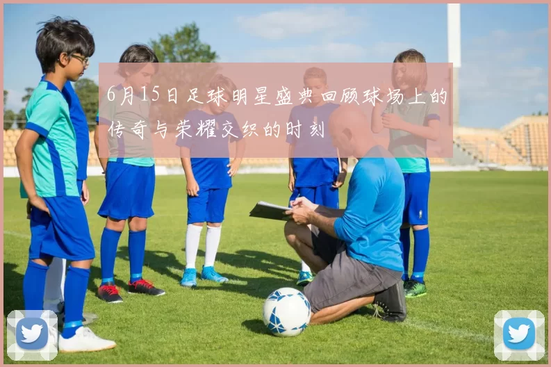 6月15日足球明星盛典回顾球场上的传奇与荣耀交织的时刻