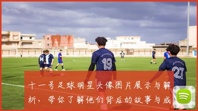 十一号足球明星头像图片展示与解析，带你了解他们背后的故事与成就