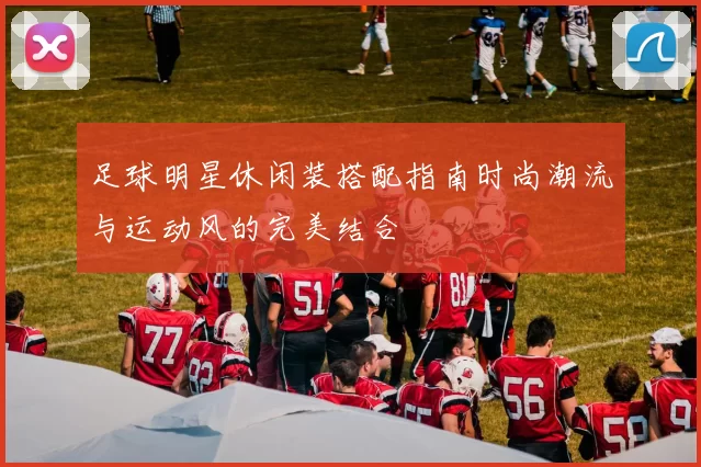 足球明星休闲装搭配指南时尚潮流与运动风的完美结合