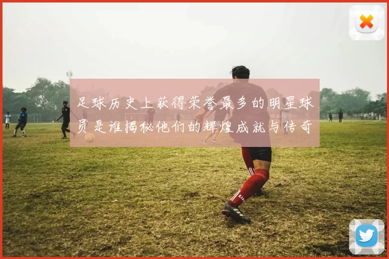 足球历史上获得荣誉最多的明星球员是谁揭秘他们的辉煌成就与传奇故事