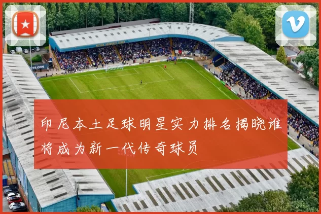 印尼本土足球明星实力排名揭晓谁将成为新一代传奇球员