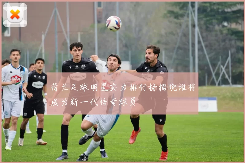 荷兰足球明星实力排行榜揭晓谁将成为新一代传奇球员