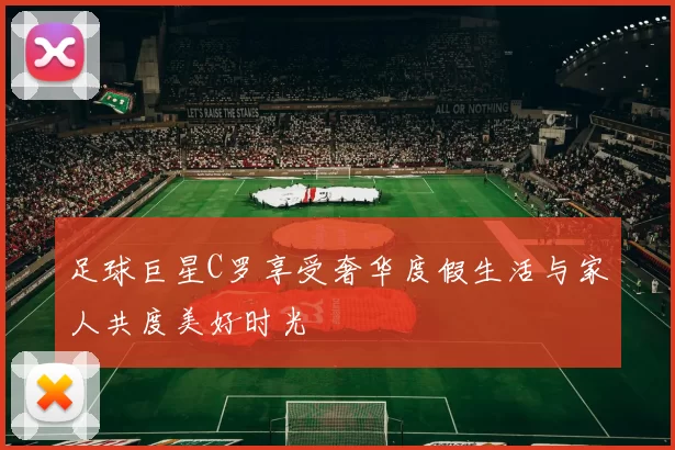 足球巨星C罗享受奢华度假生活与家人共度美好时光