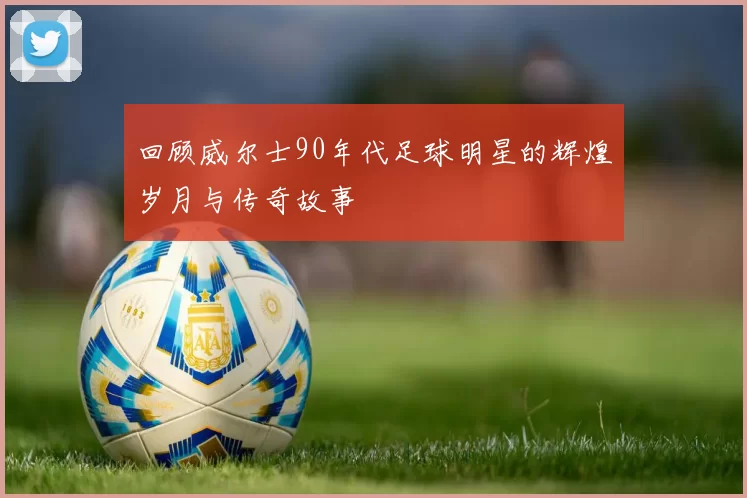 回顾威尔士90年代足球明星的辉煌岁月与传奇故事