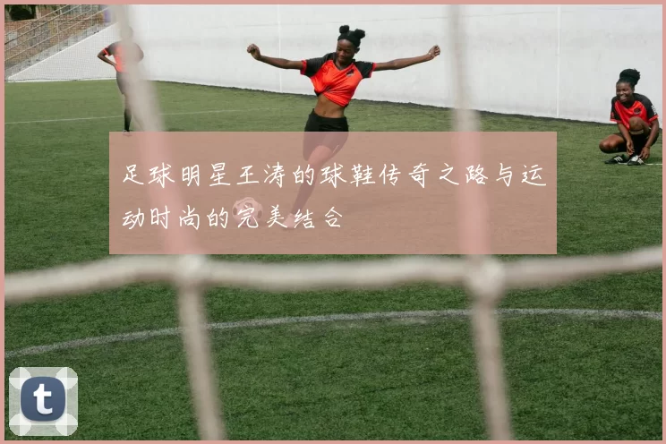 足球明星王涛的球鞋传奇之路与运动时尚的完美结合