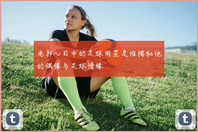 老郭心目中的足球明星是谁揭秘他的偶像与足球情缘