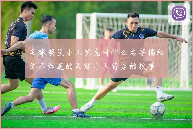 足球明星小人究竟叫什么名字揭秘你不知道的足球小人背后的故事