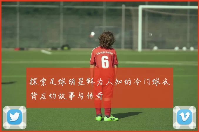 探索足球明星鲜为人知的冷门球衣背后的故事与传奇