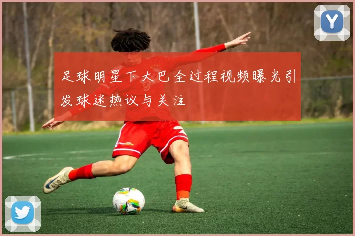 足球明星下大巴全过程视频曝光引发球迷热议与关注