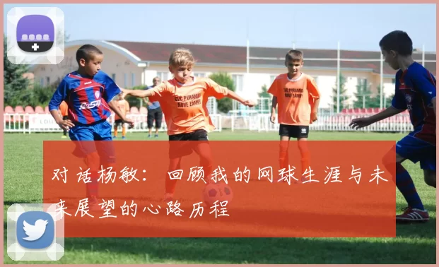 对话杨敏：回顾我的网球生涯与未来展望的心路历程