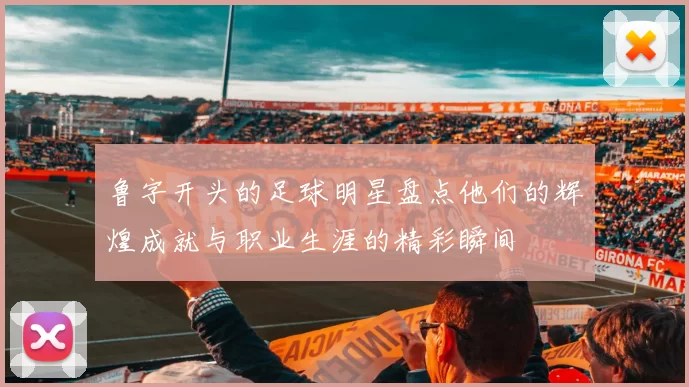 鲁字开头的足球明星盘点他们的辉煌成就与职业生涯的精彩瞬间