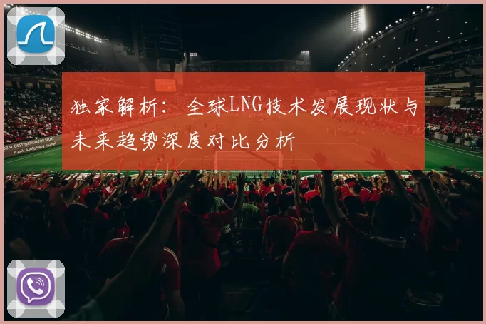 独家解析：全球LNG技术发展现状与未来趋势深度对比分析