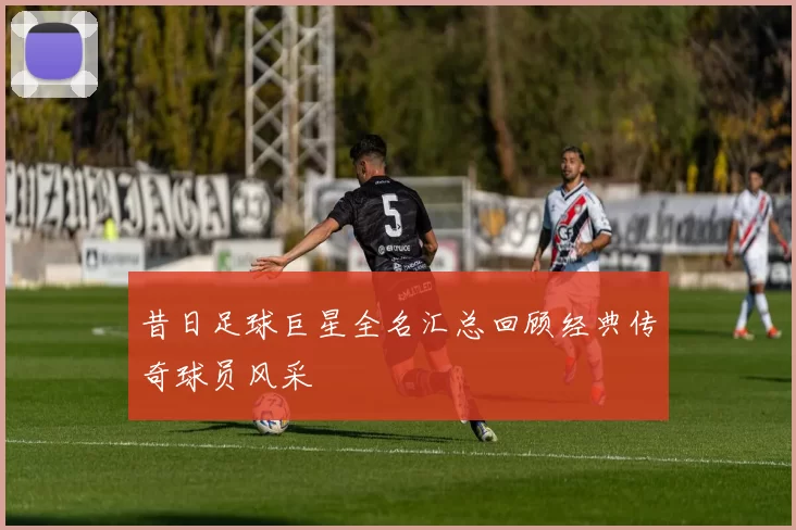 昔日足球巨星全名汇总回顾经典传奇球员风采