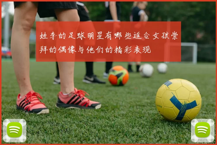 姓李的足球明星有哪些适合女孩崇拜的偶像与他们的精彩表现