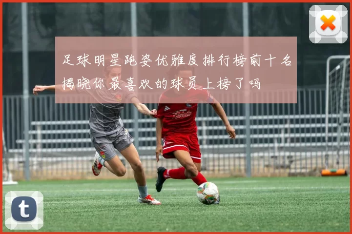 足球明星跑姿优雅度排行榜前十名揭晓你最喜欢的球员上榜了吗