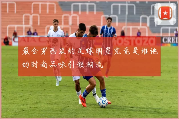 最会穿西装的足球明星究竟是谁他的时尚品味引领潮流