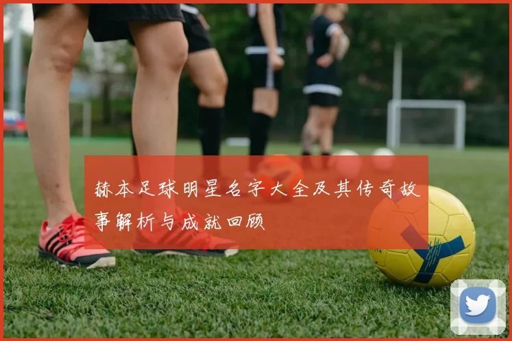 赫本足球明星名字大全及其传奇故事解析与成就回顾