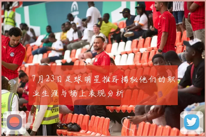 7月23日足球明星推荐揭秘他们的职业生涯与场上表现分析