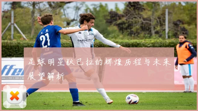 足球明星狄巴拉的辉煌历程与未来展望解析